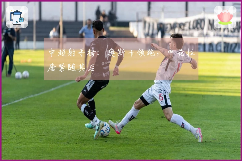 中超射手榜：奥斯卡领跑，申花拉唐紧随其后