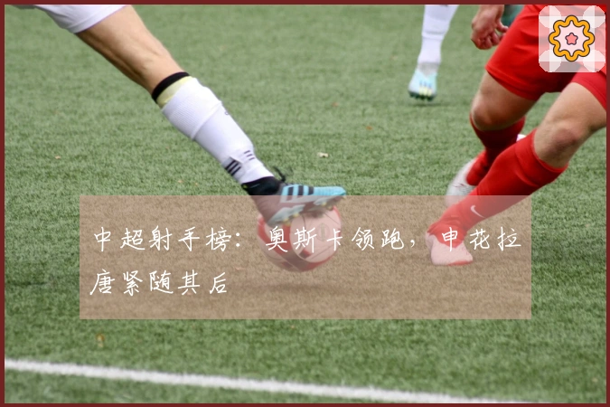 中超射手榜：奥斯卡领跑，申花拉唐紧随其后