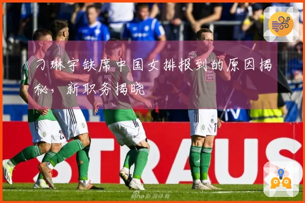 刁琳宇缺席中国女排报到的原因揭秘，新职务揭晓