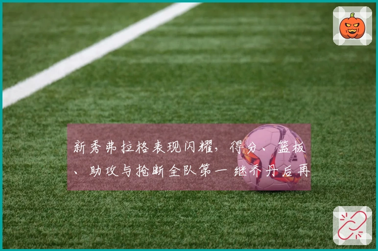 新秀弗拉格表现闪耀，得分、篮板、助攻与抢断全队第一 继乔丹后再创纪录