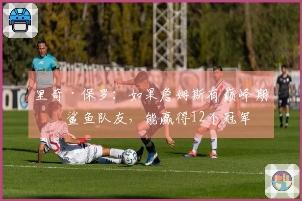 里奇·保罗：如果詹姆斯有巅峰期的鲨鱼队友，能赢得12个冠军