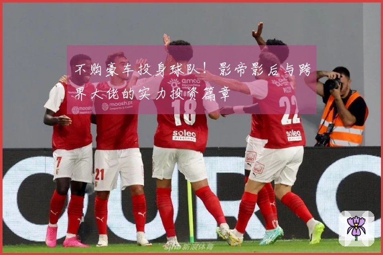 不购豪车投身球队！影帝影后与跨界大佬的实力投资篇章