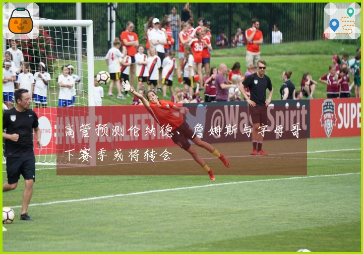 高管预测伦纳德、詹姆斯与字母哥下赛季或将转会