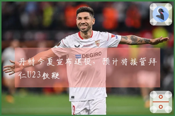 丹特今夏宣布退役，预计将接管拜仁U23教鞭