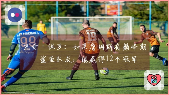 里奇·保罗：如果詹姆斯有巅峰期的鲨鱼队友，能赢得12个冠军