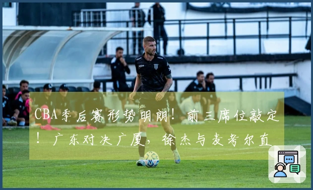 CBA季后赛形势明朗！前三席位敲定！广东对决广厦，徐杰与麦考尔直面挑战