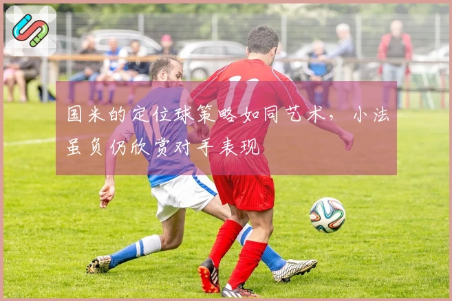 国米的定位球策略如同艺术，小法虽负仍欣赏对手表现