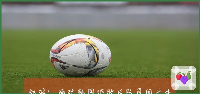 赵睿：面对韩国连败后队员间产生小矛盾，此役依靠精神力量逆转成功