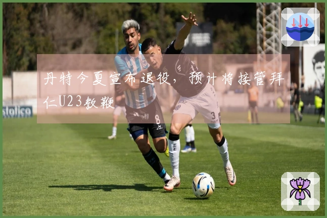 丹特今夏宣布退役，预计将接管拜仁U23教鞭