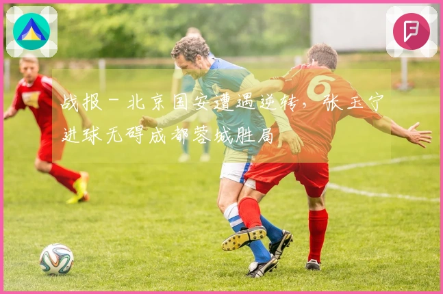 战报 - 北京国安遭遇逆转，张玉宁进球无碍成都蓉城胜局