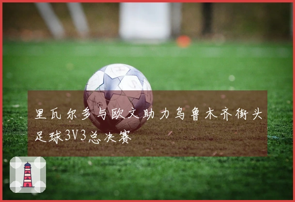里瓦尔多与欧文助力乌鲁木齐街头足球3V3总决赛