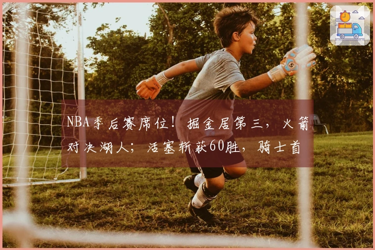 NBA季后赛席位！掘金居第三，火箭对决湖人；活塞斩获60胜，骑士首轮对战猛龙