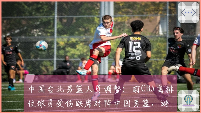中国台北男篮人员调整：前CBA高排位球员受伤缺席对阵中国男篮，游艾喆替补出战