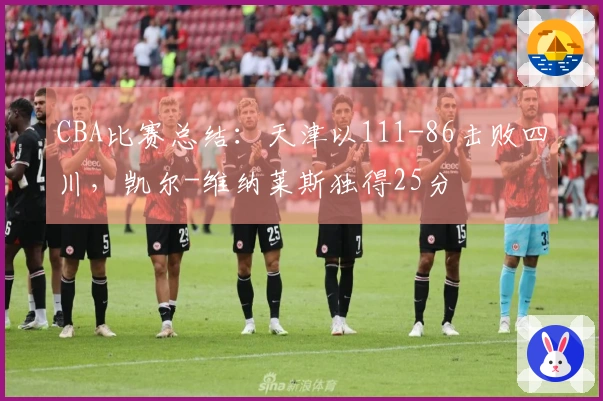 CBA比赛总结：天津以111-86击败四川，凯尔-维纳莱斯独得25分