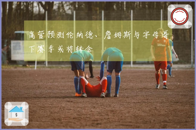 高管预测伦纳德、詹姆斯与字母哥下赛季或将转会