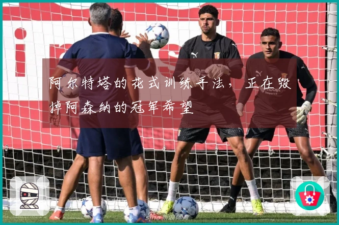 阿尔特塔的花式训练手法，正在毁掉阿森纳的冠军希望